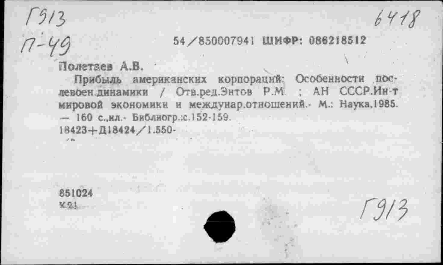 ﻿54/850007941 ШИФР: 086218512
Полетаев А.В.
Прибыль американских корпораций: Особенности пос-левоен динамики / Отв.ред.Энтов Р.М ; АН СССР.Ин т мировой экономики и междунар.отношений - М.: Наука, 1985. — 160 с.,ил.- Библиогр.х.) 52-159.
18423+Д 18424/1.550-
851024
